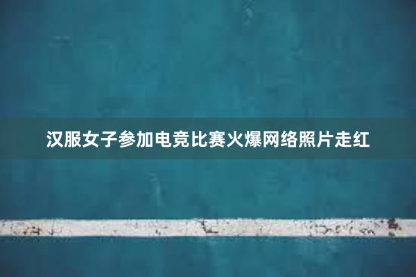 汉服女子参加电竞比赛火爆网络照片走红