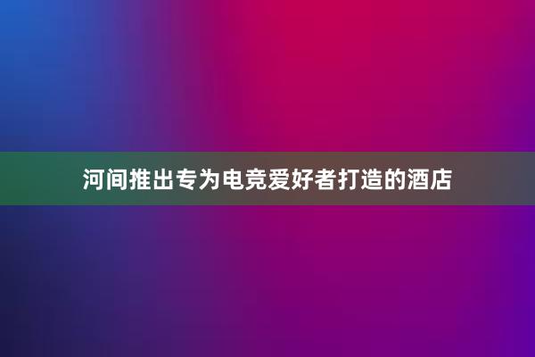 河间推出专为电竞爱好者打造的酒店