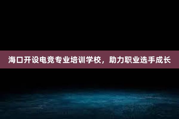 海口开设电竞专业培训学校，助力职业选手成长