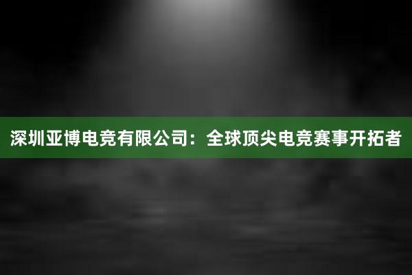 深圳亚博电竞有限公司：全球顶尖电竞赛事开拓者