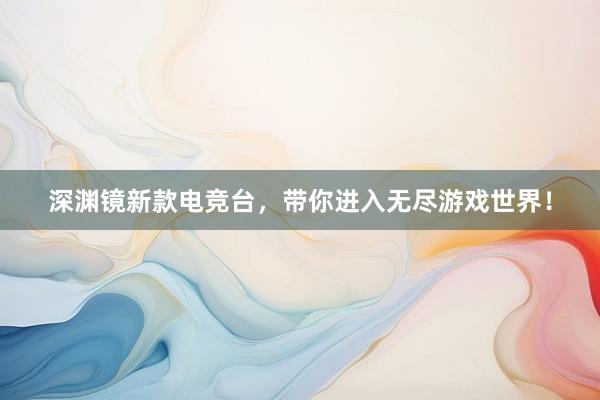 深渊镜新款电竞台，带你进入无尽游戏世界！