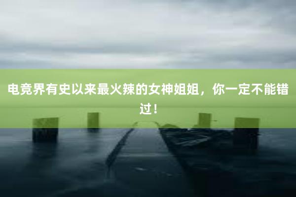 电竞界有史以来最火辣的女神姐姐，你一定不能错过！