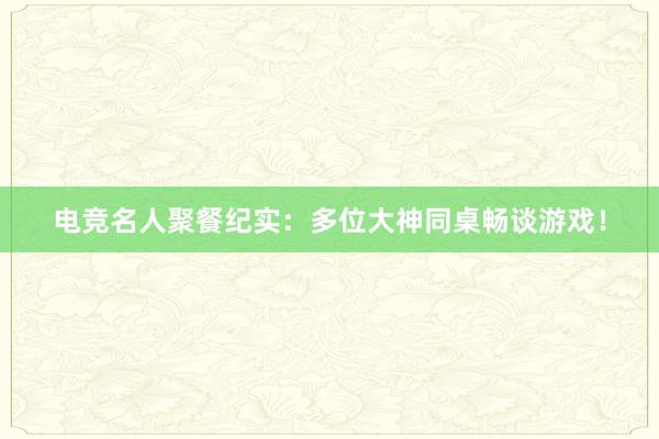 电竞名人聚餐纪实：多位大神同桌畅谈游戏！