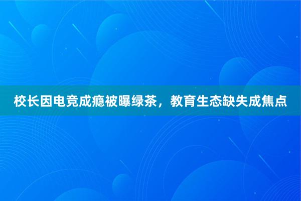 校长因电竞成瘾被曝绿茶，教育生态缺失成焦点