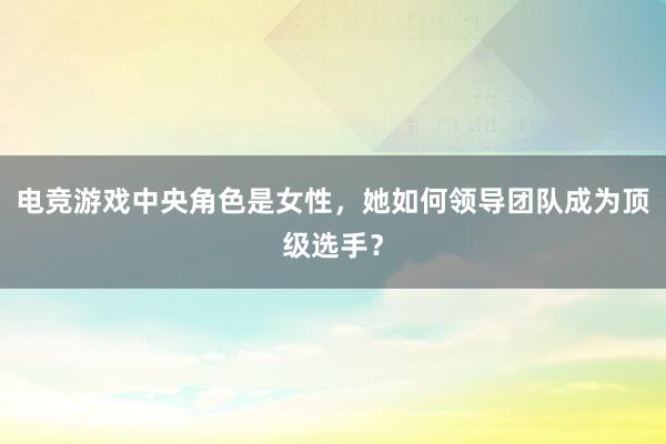 电竞游戏中央角色是女性，她如何领导团队成为顶级选手？