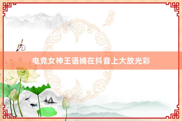 电竞女神王语嫣在抖音上大放光彩