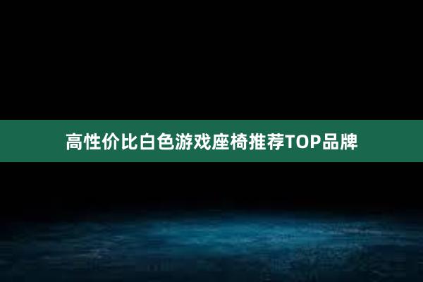 高性价比白色游戏座椅推荐TOP品牌