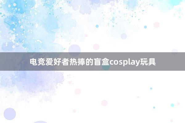 电竞爱好者热捧的盲盒cosplay玩具