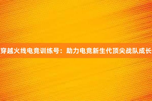 穿越火线电竞训练号：助力电竞新生代顶尖战队成长