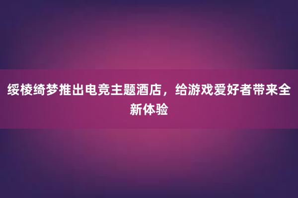 绥棱绮梦推出电竞主题酒店，给游戏爱好者带来全新体验