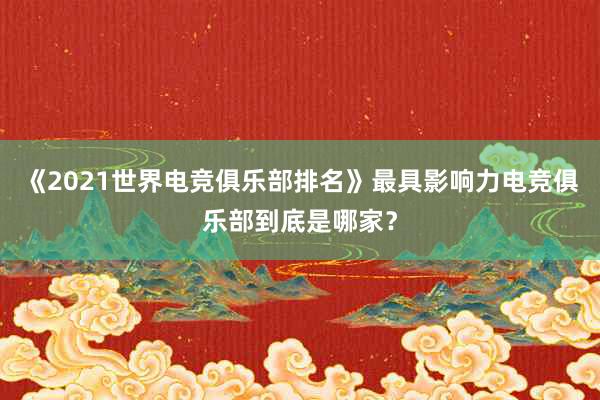 《2021世界电竞俱乐部排名》最具影响力电竞俱乐部到底是哪家？