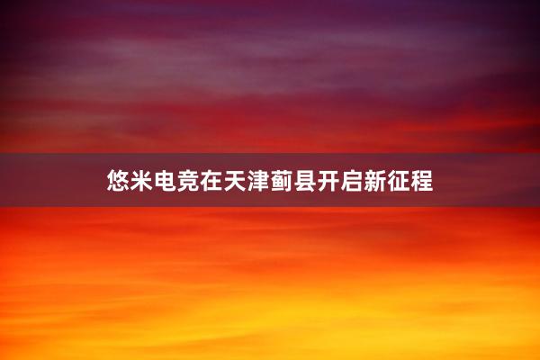 悠米电竞在天津蓟县开启新征程