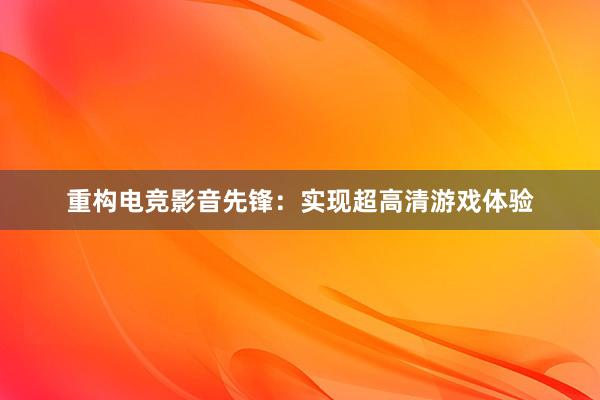 重构电竞影音先锋：实现超高清游戏体验