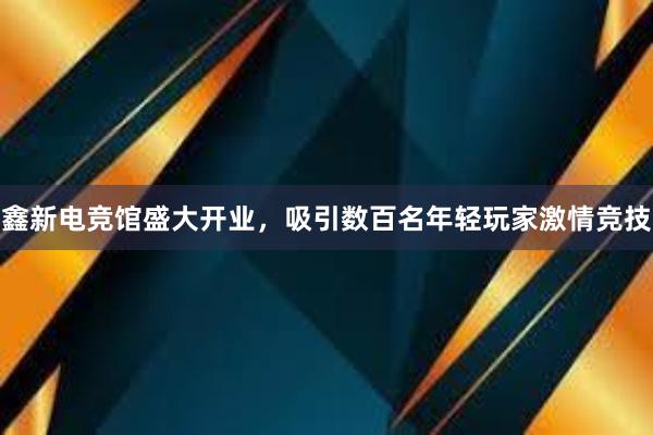 鑫新电竞馆盛大开业，吸引数百名年轻玩家激情竞技