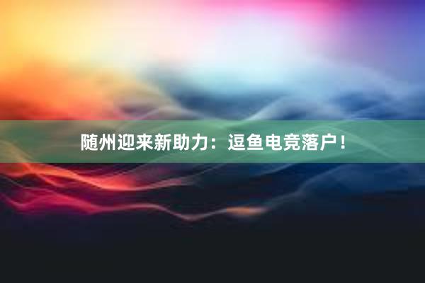 随州迎来新助力：逗鱼电竞落户！