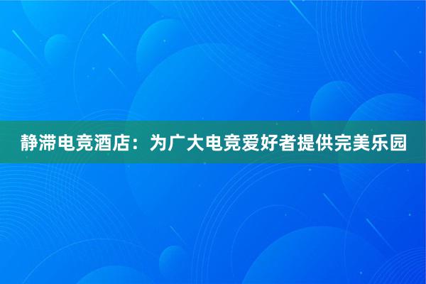 静滞电竞酒店：为广大电竞爱好者提供完美乐园