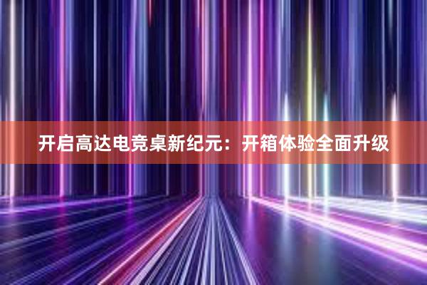 开启高达电竞桌新纪元：开箱体验全面升级