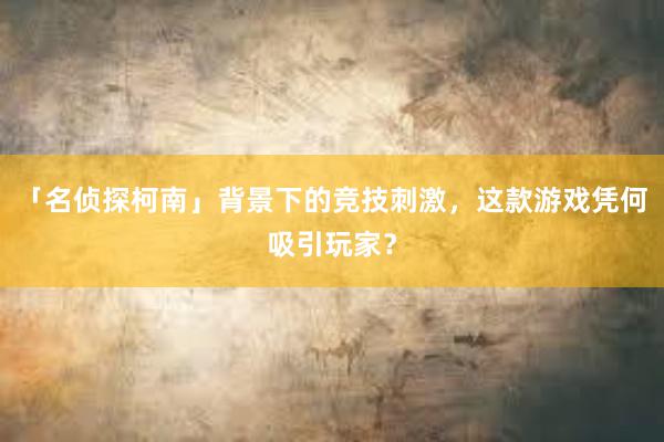 「名侦探柯南」背景下的竞技刺激，这款游戏凭何吸引玩家？